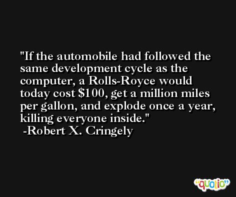 If the automobile had followed the same development cycle as the computer, a Rolls-Royce would today cost $100, get a million miles per gallon, and explode once a year, killing everyone inside. -Robert X. Cringely