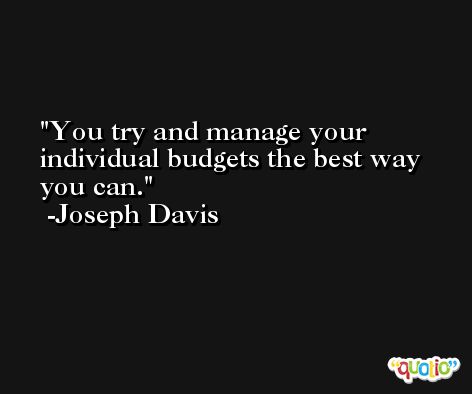 You try and manage your individual budgets the best way you can. -Joseph Davis