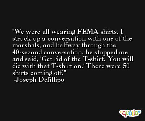 We were all wearing FEMA shirts. I struck up a conversation with one of the marshals, and halfway through the 40-second conversation, he stopped me and said, 'Get rid of the T-shirt. You will die with that T-shirt on.' There were 50 shirts coming off. -Joseph Defillipo