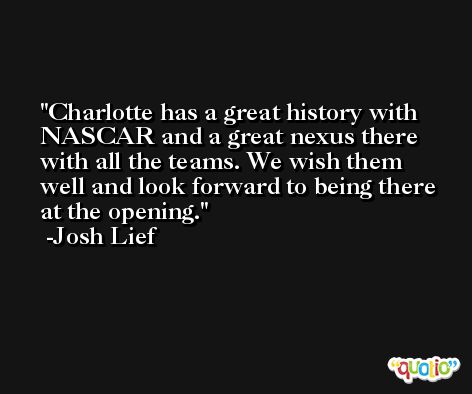 Charlotte has a great history with NASCAR and a great nexus there with all the teams. We wish them well and look forward to being there at the opening. -Josh Lief