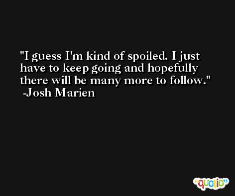 I guess I'm kind of spoiled. I just have to keep going and hopefully there will be many more to follow. -Josh Marien