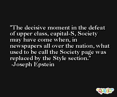 The decisive moment in the defeat of upper class, capital-S, Society may have come when, in newspapers all over the nation, what used to be call the Society page was replaced by the Style section. -Joseph Epstein