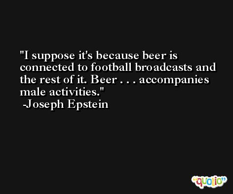 I suppose it's because beer is connected to football broadcasts and the rest of it. Beer . . . accompanies male activities. -Joseph Epstein