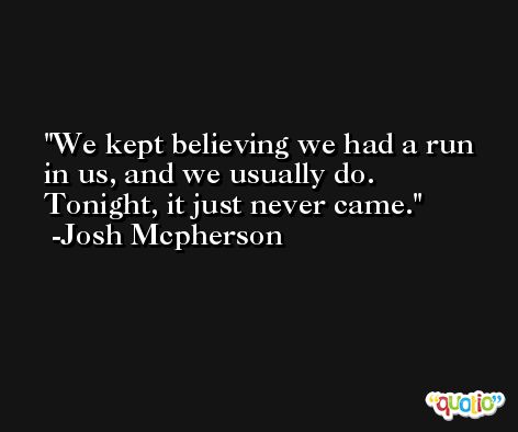 We kept believing we had a run in us, and we usually do. Tonight, it just never came. -Josh Mcpherson