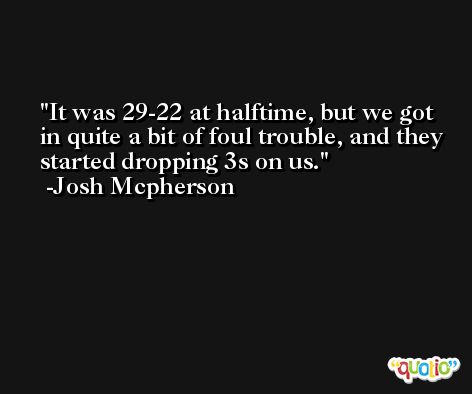 It was 29-22 at halftime, but we got in quite a bit of foul trouble, and they started dropping 3s on us. -Josh Mcpherson