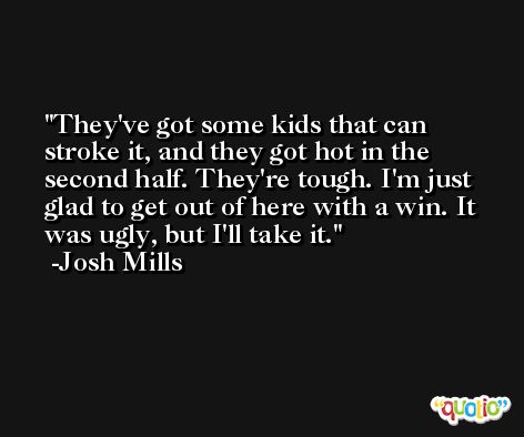 They've got some kids that can stroke it, and they got hot in the second half. They're tough. I'm just glad to get out of here with a win. It was ugly, but I'll take it. -Josh Mills