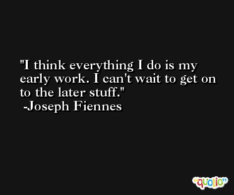 I think everything I do is my early work. I can't wait to get on to the later stuff. -Joseph Fiennes