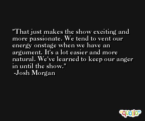 That just makes the show exciting and more passionate. We tend to vent our energy onstage when we have an argument. It's a lot easier and more natural. We've learned to keep our anger in until the show. -Josh Morgan