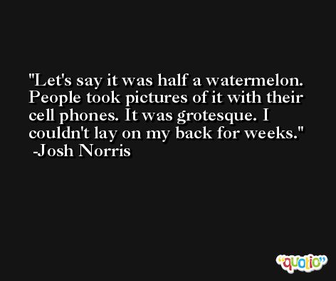 Let's say it was half a watermelon. People took pictures of it with their cell phones. It was grotesque. I couldn't lay on my back for weeks. -Josh Norris