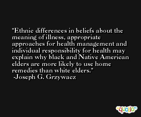 Ethnic differences in beliefs about the meaning of illness, appropriate approaches for health management and individual responsibility for health may explain why black and Native American elders are more likely to use home remedies than white elders. -Joseph G. Grzywacz