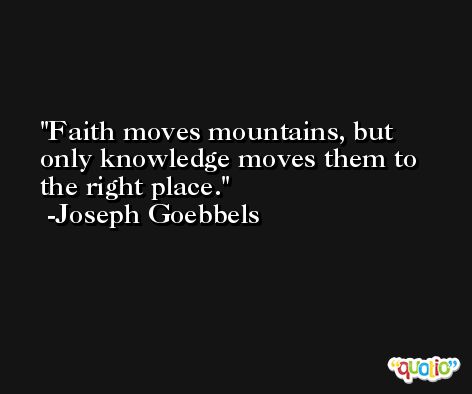 Faith moves mountains, but only knowledge moves them to the right place. -Joseph Goebbels