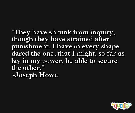 They have shrunk from inquiry, though they have strained after punishment. I have in every shape dared the one, that I might, so far as lay in my power, be able to secure the other. -Joseph Howe