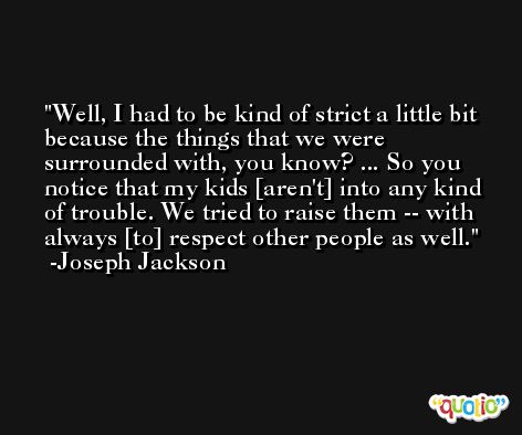 Well, I had to be kind of strict a little bit because the things that we were surrounded with, you know? ... So you notice that my kids [aren't] into any kind of trouble. We tried to raise them -- with always [to] respect other people as well. -Joseph Jackson