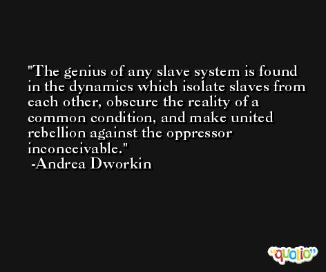 The genius of any slave system is found in the dynamics which isolate slaves from each other, obscure the reality of a common condition, and make united rebellion against the oppressor inconceivable. -Andrea Dworkin