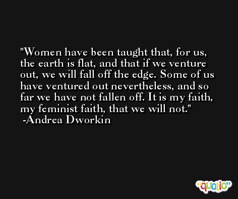 Women have been taught that, for us, the earth is flat, and that if we venture out, we will fall off the edge. Some of us have ventured out nevertheless, and so far we have not fallen off. It is my faith, my feminist faith, that we will not. -Andrea Dworkin