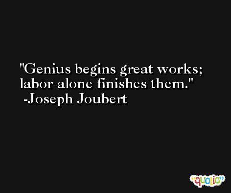 Genius begins great works; labor alone finishes them. -Joseph Joubert
