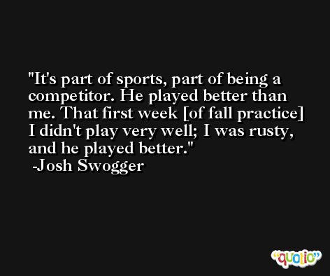 It's part of sports, part of being a competitor. He played better than me. That first week [of fall practice] I didn't play very well; I was rusty, and he played better. -Josh Swogger