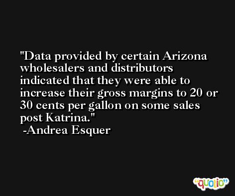 Data provided by certain Arizona wholesalers and distributors indicated that they were able to increase their gross margins to 20 or 30 cents per gallon on some sales post Katrina. -Andrea Esquer