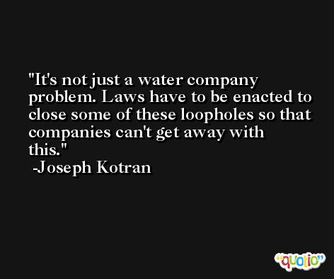It's not just a water company problem. Laws have to be enacted to close some of these loopholes so that companies can't get away with this. -Joseph Kotran