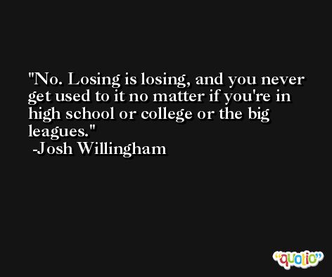 No. Losing is losing, and you never get used to it no matter if you're in high school or college or the big leagues. -Josh Willingham