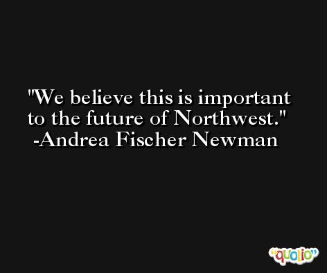 We believe this is important to the future of Northwest. -Andrea Fischer Newman