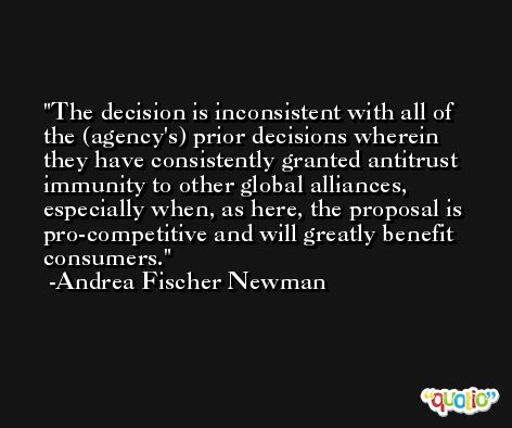 The decision is inconsistent with all of the (agency's) prior decisions wherein they have consistently granted antitrust immunity to other global alliances, especially when, as here, the proposal is pro-competitive and will greatly benefit consumers. -Andrea Fischer Newman