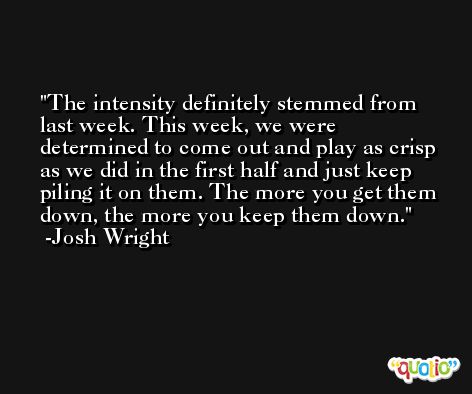 The intensity definitely stemmed from last week. This week, we were determined to come out and play as crisp as we did in the first half and just keep piling it on them. The more you get them down, the more you keep them down. -Josh Wright