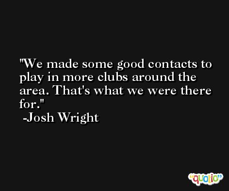 We made some good contacts to play in more clubs around the area. That's what we were there for. -Josh Wright