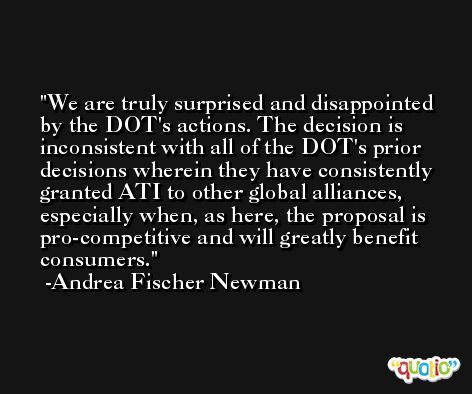 We are truly surprised and disappointed by the DOT's actions. The decision is inconsistent with all of the DOT's prior decisions wherein they have consistently granted ATI to other global alliances, especially when, as here, the proposal is pro-competitive and will greatly benefit consumers. -Andrea Fischer Newman