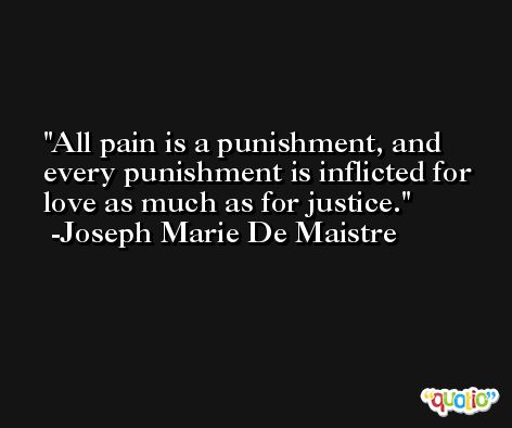All pain is a punishment, and every punishment is inflicted for love as much as for justice. -Joseph Marie De Maistre