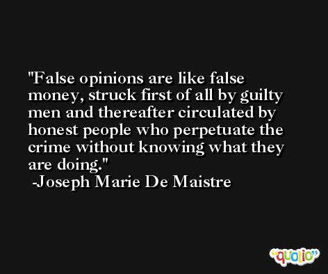 False opinions are like false money, struck first of all by guilty men and thereafter circulated by honest people who perpetuate the crime without knowing what they are doing. -Joseph Marie De Maistre