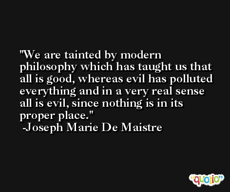 We are tainted by modern philosophy which has taught us that all is good, whereas evil has polluted everything and in a very real sense all is evil, since nothing is in its proper place. -Joseph Marie De Maistre