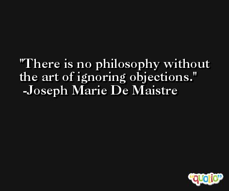 There is no philosophy without the art of ignoring objections. -Joseph Marie De Maistre