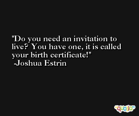 Do you need an invitation to live? You have one, it is called your birth certificate! -Joshua Estrin