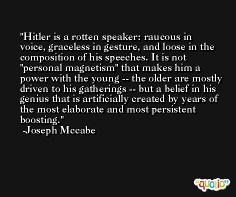 Hitler is a rotten speaker: raucous in voice, graceless in gesture, and loose in the composition of his speeches. It is not 'personal magnetism' that makes him a power with the young -- the older are mostly driven to his gatherings -- but a belief in his genius that is artificially created by years of the most elaborate and most persistent boosting. -Joseph Mccabe