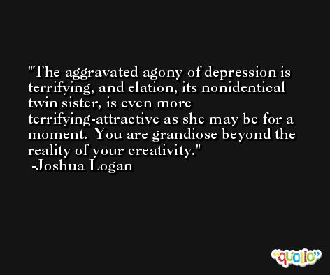 The aggravated agony of depression is terrifying, and elation, its nonidentical twin sister, is even more terrifying-attractive as she may be for a moment. You are grandiose beyond the reality of your creativity. -Joshua Logan