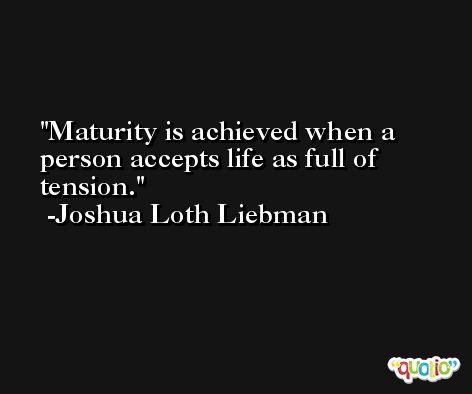 Maturity is achieved when a person accepts life as full of tension. -Joshua Loth Liebman