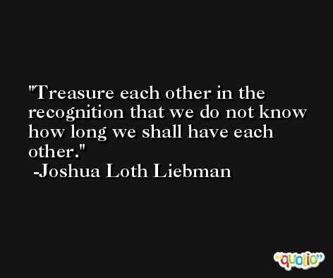 Treasure each other in the recognition that we do not know how long we shall have each other. -Joshua Loth Liebman
