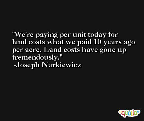 We're paying per unit today for land costs what we paid 10 years ago per acre. Land costs have gone up tremendously. -Joseph Narkiewicz