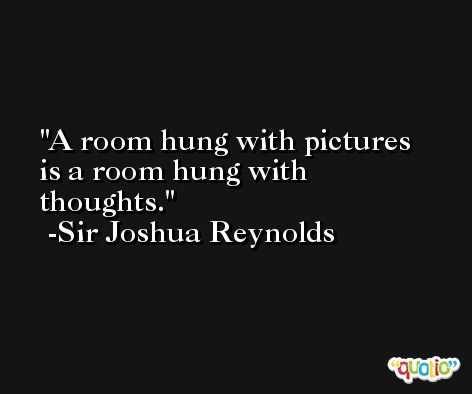 A room hung with pictures is a room hung with thoughts. -Sir Joshua Reynolds