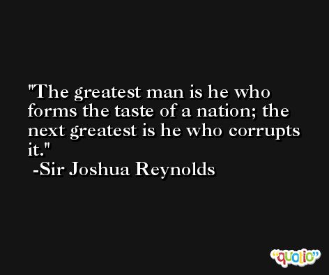 The greatest man is he who forms the taste of a nation; the next greatest is he who corrupts it. -Sir Joshua Reynolds