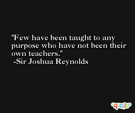 Few have been taught to any purpose who have not been their own teachers. -Sir Joshua Reynolds