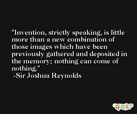 Invention, strictly speaking, is little more than a new combination of those images which have been previously gathered and deposited in the memory; nothing can come of nothing. -Sir Joshua Reynolds