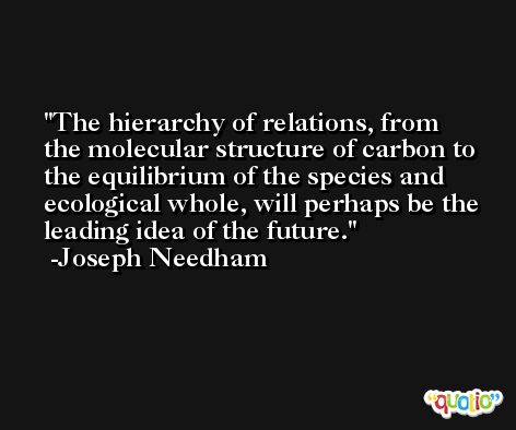 The hierarchy of relations, from the molecular structure of carbon to the equilibrium of the species and ecological whole, will perhaps be the leading idea of the future. -Joseph Needham