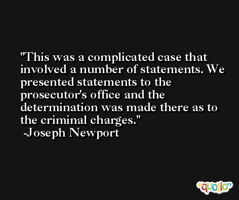 This was a complicated case that involved a number of statements. We presented statements to the prosecutor's office and the determination was made there as to the criminal charges. -Joseph Newport