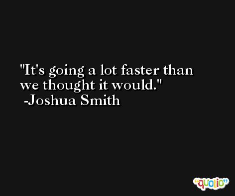 It's going a lot faster than we thought it would. -Joshua Smith