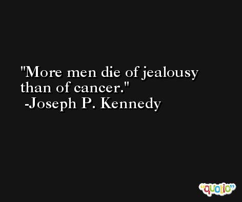 More men die of jealousy than of cancer. -Joseph P. Kennedy