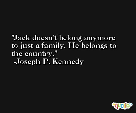 Jack doesn't belong anymore to just a family. He belongs to the country. -Joseph P. Kennedy