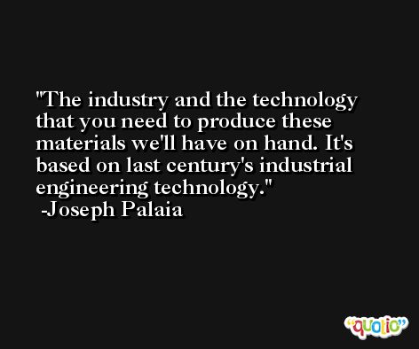 The industry and the technology that you need to produce these materials we'll have on hand. It's based on last century's industrial engineering technology. -Joseph Palaia