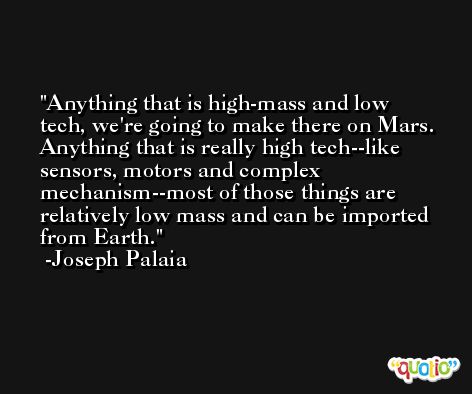 Anything that is high-mass and low tech, we're going to make there on Mars. Anything that is really high tech--like sensors, motors and complex mechanism--most of those things are relatively low mass and can be imported from Earth. -Joseph Palaia